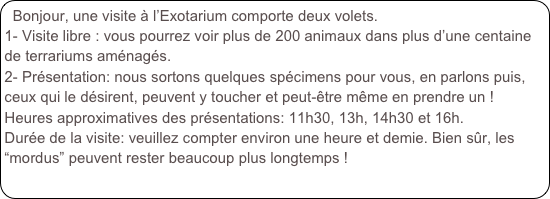 Bonjour, une visite à l’Exotarium comporte deux volets. 
1- Visite libre : vous pourrez voir plus de 200 animaux dans plus d’une centaine de terrariums aménagés.
2- Présentation: nous sortons quelques spécimens pour vous, en parlons puis, ceux qui le désirent, peuvent y toucher et peut-être même en prendre un !
Heures approximatives des présentations: 11h30, 13h, 14h30 et 16h.
Durée de la visite: veuillez compter environ une heure et demie. Bien sûr, les “mordus” peuvent rester beaucoup plus longtemps !
